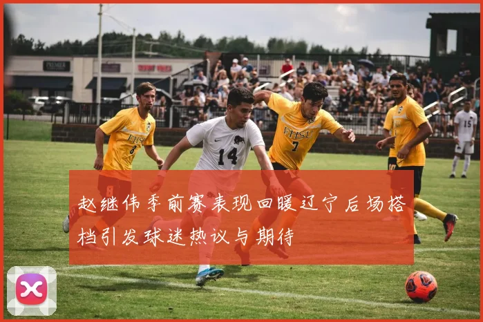 赵继伟季前赛表现回暖辽宁后场搭档引发球迷热议与期待