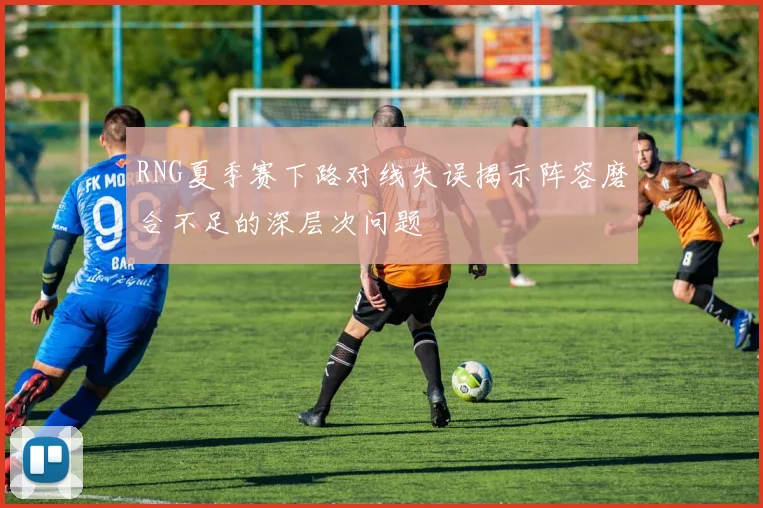 RNG夏季赛下路对线失误揭示阵容磨合不足的深层次问题